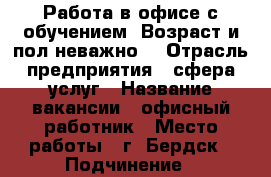 Работа в офисе с обучением. Возраст и пол неважно. › Отрасль предприятия ­ сфера услуг › Название вакансии ­ офисный работник › Место работы ­ г. Бердск › Подчинение ­ директору › Минимальный оклад ­ 25 000 › Максимальный оклад ­ 30 000 › Возраст от ­ 18 › Возраст до ­ 70 - Новосибирская обл., Бердск г. Работа » Вакансии   . Новосибирская обл.